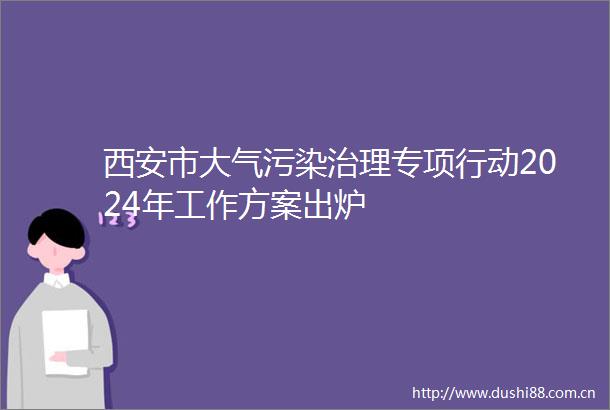 西安市大气污染治理专项行动2024年工作方案出炉