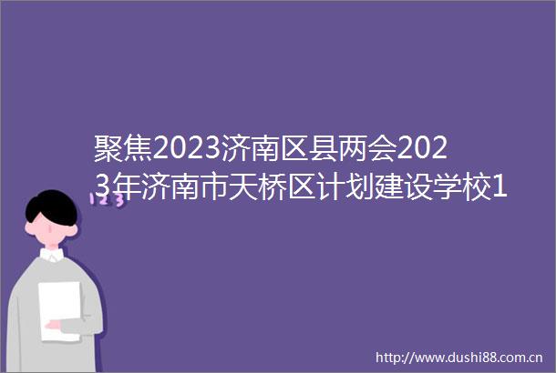 聚焦2023济南区县两会2023年济南市天桥区计划建设学校10所新增学位4500个