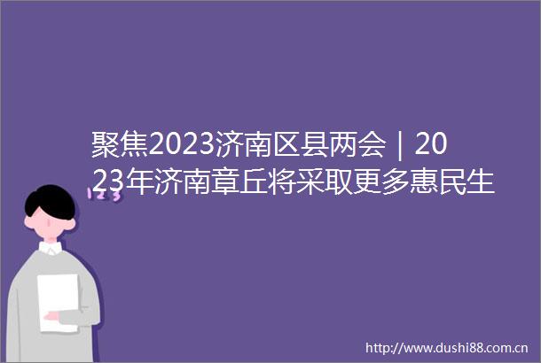 聚焦2023济南区县两会｜2023年济南章丘将采取更多惠民生暖民心举措真正把工作做到老百姓的心坎上