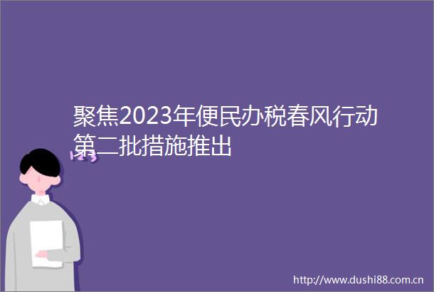 聚焦2023年便民办税春风行动第二批措施推出