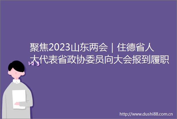 聚焦2023山东两会｜住德省人大代表省政协委员向大会报到履职尽责为高质量发展建言献策