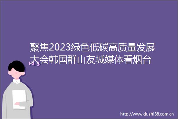 聚焦2023绿色低碳高质量发展大会韩国群山友城媒体看烟台