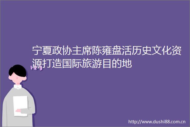 宁夏政协陈雍盘活历史文化资源打造国际旅游目的地