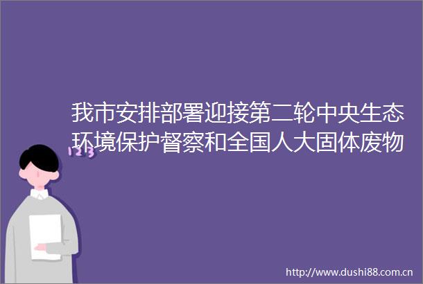 我市安排部署迎接第二轮中央生态环境保护督察和全国人大固体废物污染环境防治法检查工作