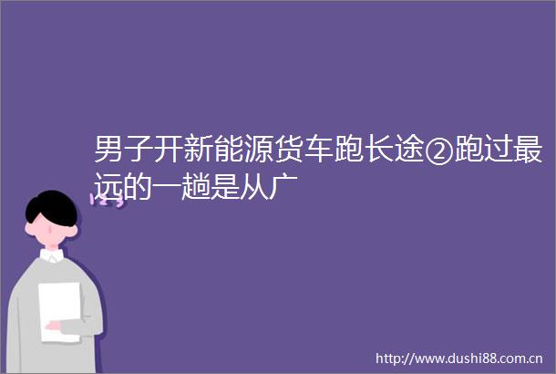 男子开新能源货车跑长途②跑过最远的一趟是从广