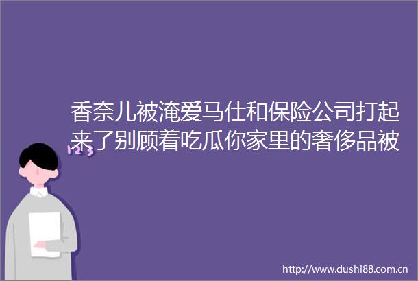 香奈儿被淹爱马仕和保险公司打起来了别顾着吃瓜你家里的奢侈品被泡了能赔付吗