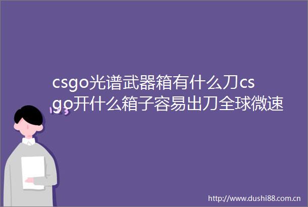 csgo光谱武器箱有什么刀csgo开什么箱子容易出刀全球微速讯