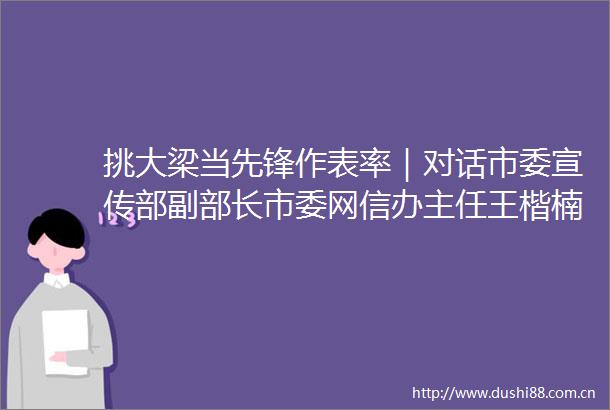 挑大梁当先锋作表率｜对话市委宣传部副部长市委网信办主任王楷楠汇聚向上向善力量共建美好精神家园