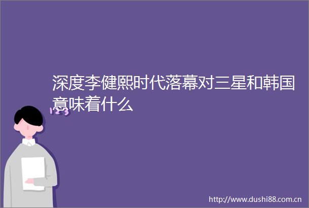 深度李健熙时代落幕对三星和韩国意味着什么