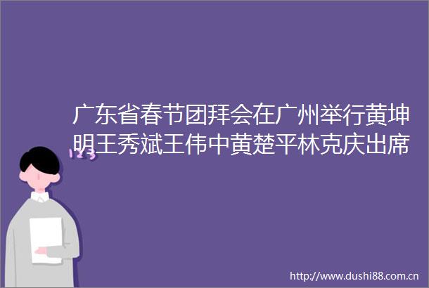 广东省春节团拜会在广州举行黄坤明王秀斌王伟中黄楚平林克庆出席