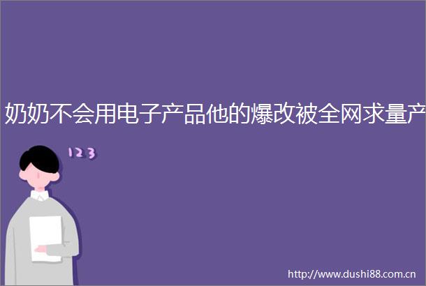 奶奶不会用电子产品他的爆改被全网求量产