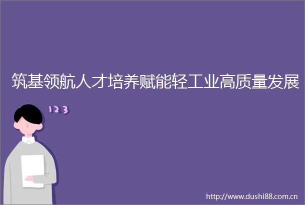 筑基领航人才培养赋能轻工业高质量发展