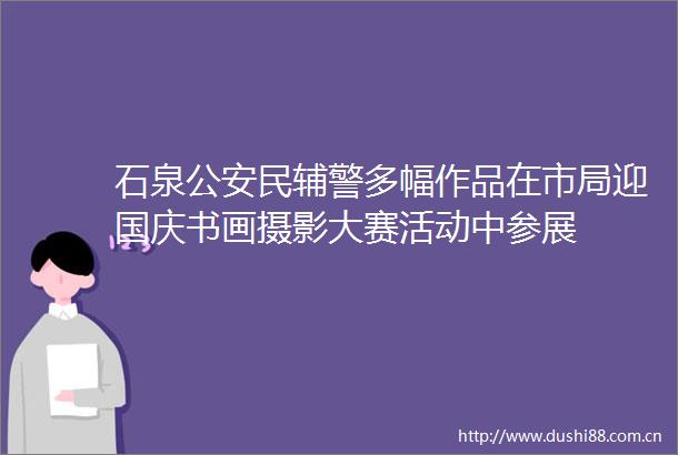 石泉民辅警多幅作品在市局迎国庆书画摄影大赛活动中参展