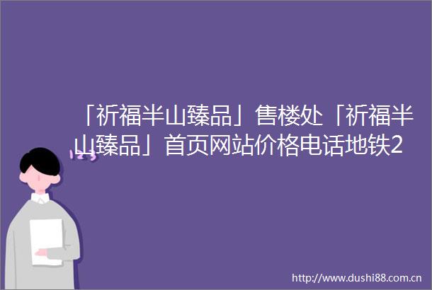 「祈福半山臻品」售楼处「祈福半山臻品」首页网站价格电话地铁2025规划图最新消息楼盘详情户型图营销中心服务