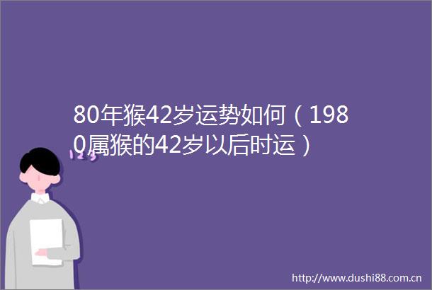 80年猴42岁运势如何（1980属猴的42岁以后时运）