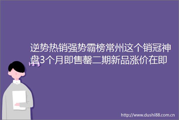 逆势热销强势霸榜常州这个销冠神盘3个月即售罄二期新品涨价在即