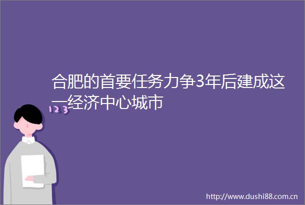 合肥的首要任务力争3年后建成这一经济中心城市