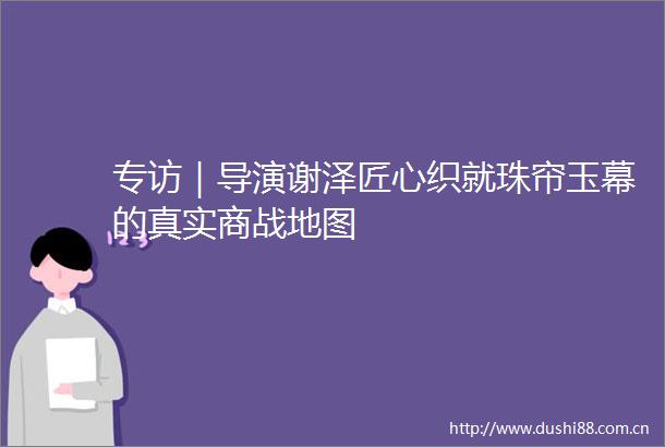 专访｜导演谢泽匠心织就珠帘玉幕的真实商战地图