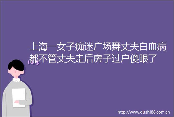 上海一女子痴迷广场舞丈夫白血病都不管丈夫走后房子过户傻眼了