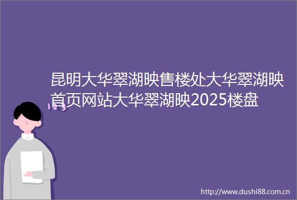 昆明大华翠湖映售楼处大华翠湖映首页网站大华翠湖映2025楼盘测评售楼处