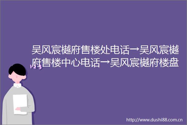 吴风宸樾府售楼处电话→吴风宸樾府售楼中心电话→吴风宸樾府楼盘百科→首页网站→楼盘百科→首页网站→24小时热线电话