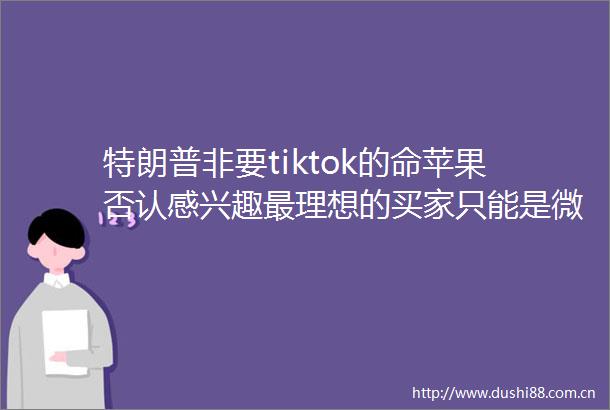 特朗普非要tiktok的命苹果否认感兴趣最理想的买家只能是微软