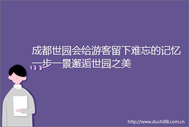 成都世园会给游客留下难忘的记忆一步一景邂逅世园之美
