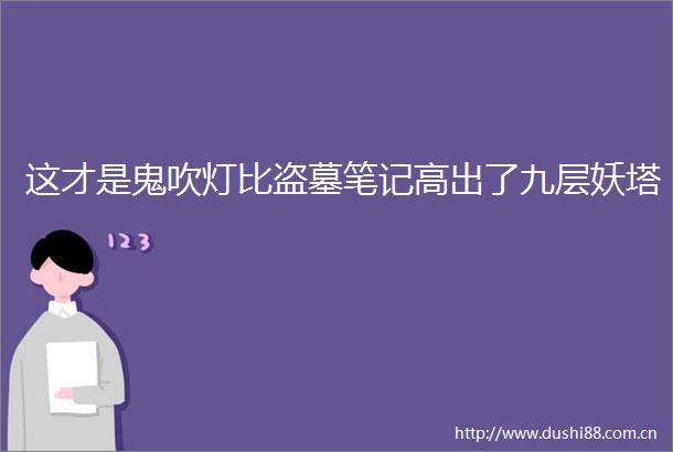 这才是鬼吹灯比盗墓笔记高出了九层妖塔