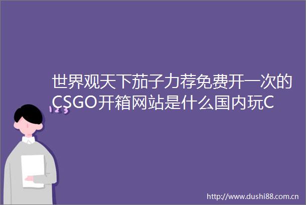 世界观天下茄子力荐免费开一次的CSGO开箱网站是什么国内玩CSGO有几个竞技平台