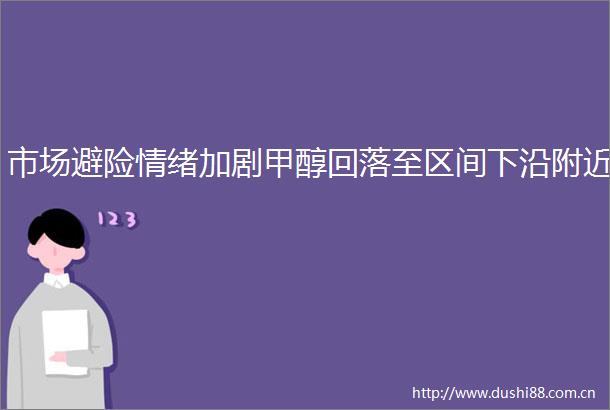 市场避险情绪加剧甲醇回落至区间下沿附近