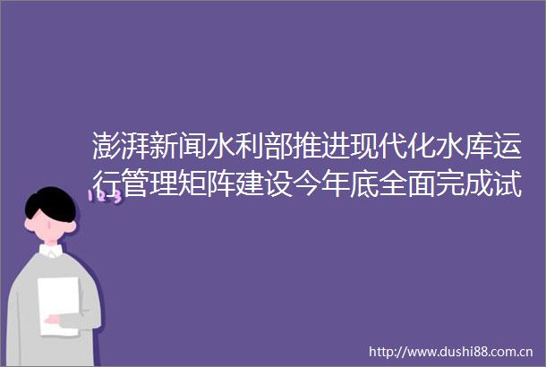 澎湃新闻水利部推进现代化水库运行管理矩阵建设今年底全面完成试点