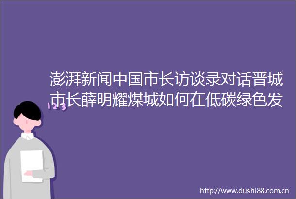 澎湃新闻市长访谈录对话晋城市长薛明耀煤城如何在低碳绿色发展中成功突围