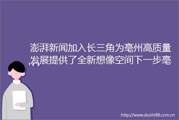 澎湃新闻加入长三角为亳州高质量发展提供了全新想像空间下一步亳州将从哪些方面发力全面融入长三角一体化发展大局