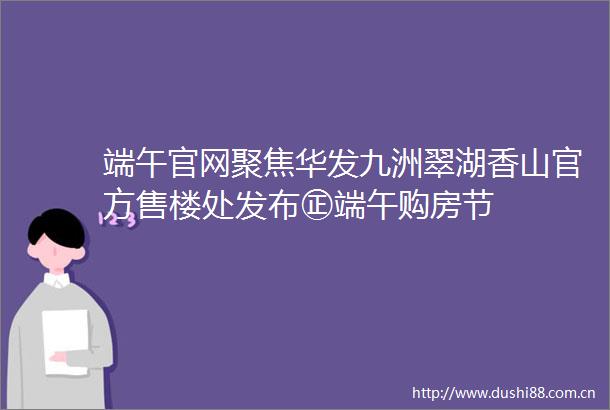 端午官网聚焦华发九洲翠湖香山官方售楼处发布㊣端午购房节