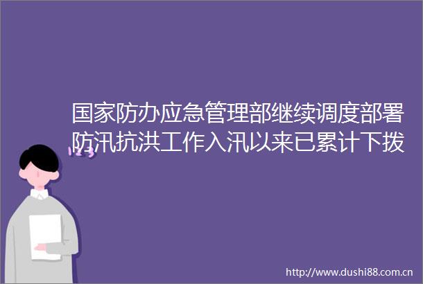 防办应急管理部继续调度部署防汛抗洪工作入汛以来已累计下拨中央补助资金1755亿元