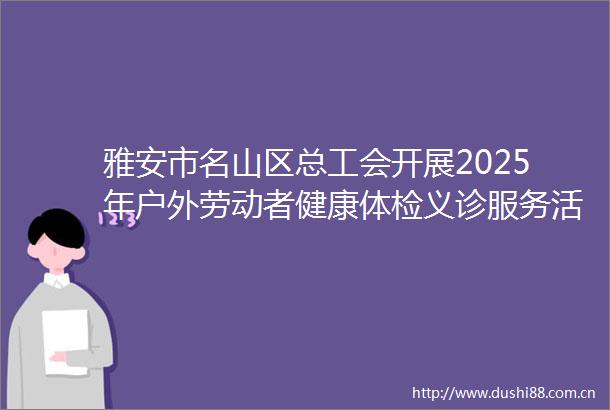 雅安市名山区总工会开展2025年户外劳动者健康体检义诊服务活动