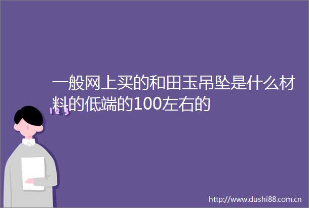 一般网上买的和田玉吊坠是什么材料的低端的100左右的