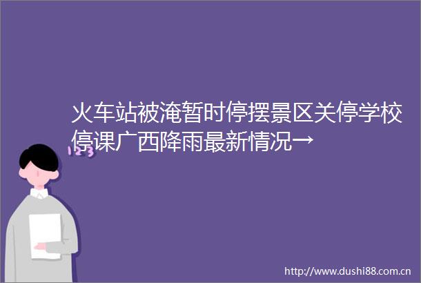 火车站被淹暂时停摆景区关停学校停课广西降雨最新情况→