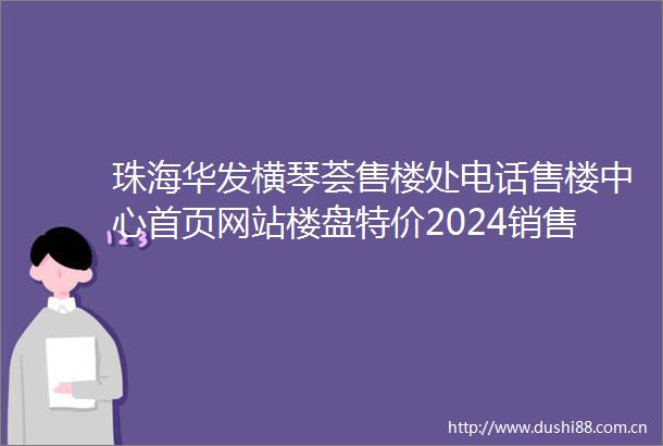 珠海华发横琴荟售楼处电话售楼中心首页网站楼盘特价2024销售热线电话→24小时热线电话