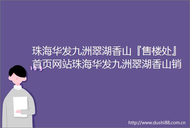 珠海华发九洲翠湖香山『售楼处』首页网站珠海华发九洲翠湖香山销售中心2025营销中心售楼处电话价格地址楼盘详情周边配套