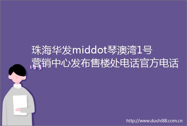 珠海华发middot琴澳湾1号营销中心发布售楼处电话官方电话