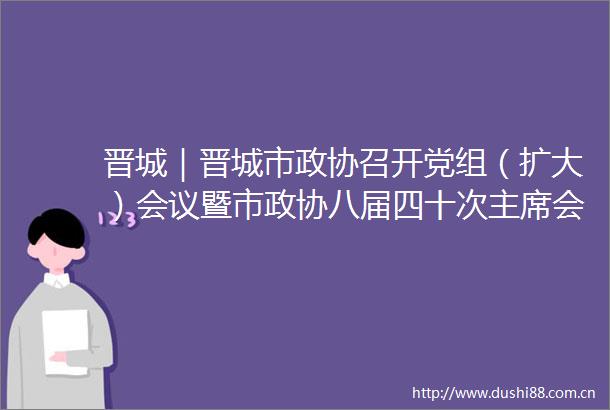 晋城｜晋城市政协召开党组（扩大）会议暨市政协八届四十次会议