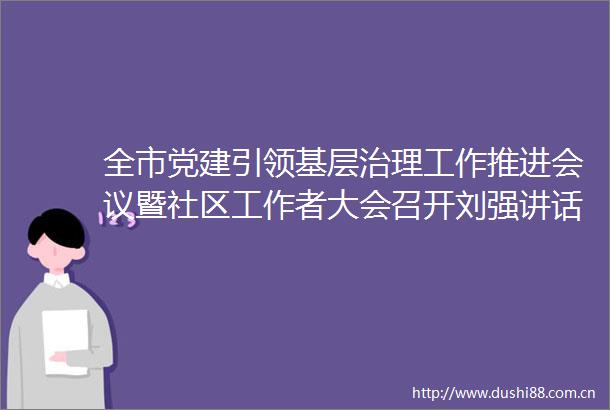 全市党建引领基层治理工作推进会议暨社区工作者大会召开刘强讲话杨峰主持