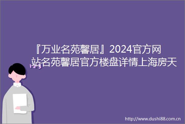 『万业名苑馨居』2024官方网站名苑馨居官方楼盘详情上海房天下
