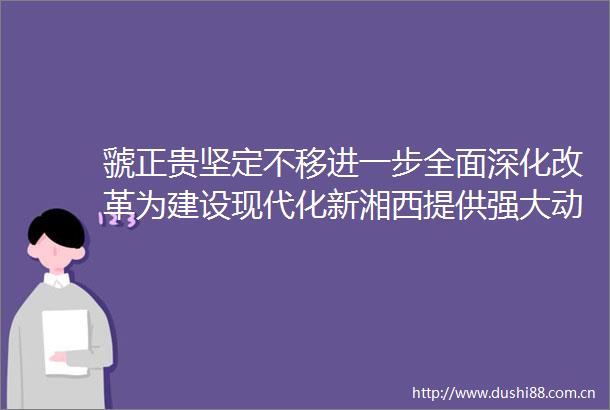 虢正贵坚定不移进一步全面深化改革为建设现代化新湘西提供强大动力