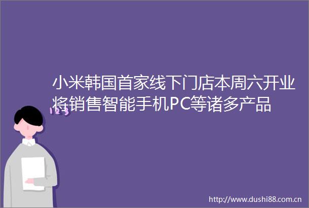 小米韩国首家线下门店本周六开业将销售智能手机PC等诸多产品