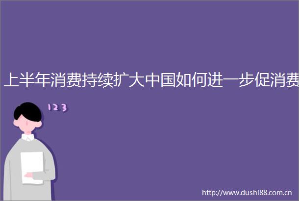 上半年消费持续扩大如何进一步促消费