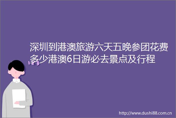 深圳到港澳旅游六天五晚参团花费多少港澳6日游必去景点及行程
