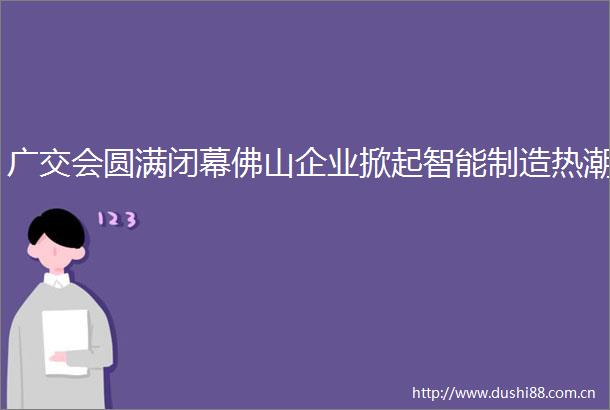 广交会圆满闭幕佛山企业掀起智能制造热潮
