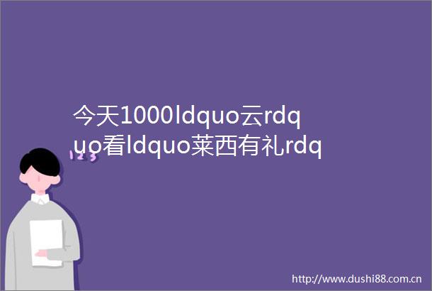 今天1000ldquo云rdquo看ldquo莱西有礼rdquo走进广兴里